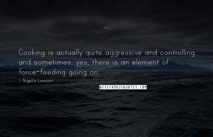 Nigella Lawson Quotes: Cooking is actually quite aggressive and controlling and sometimes, yes, there is an element of force-feeding going on.