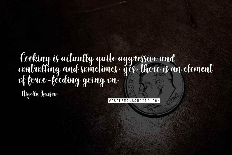 Nigella Lawson Quotes: Cooking is actually quite aggressive and controlling and sometimes, yes, there is an element of force-feeding going on.