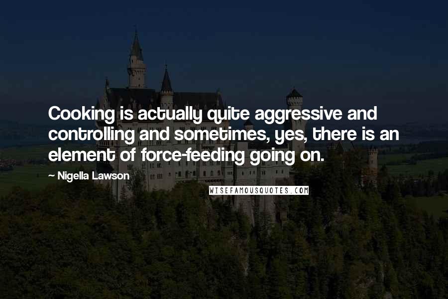 Nigella Lawson Quotes: Cooking is actually quite aggressive and controlling and sometimes, yes, there is an element of force-feeding going on.