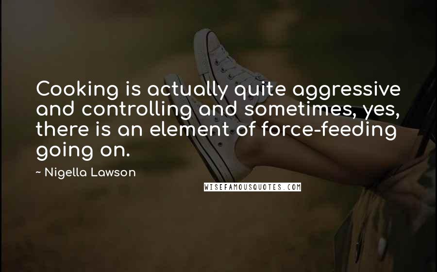Nigella Lawson Quotes: Cooking is actually quite aggressive and controlling and sometimes, yes, there is an element of force-feeding going on.
