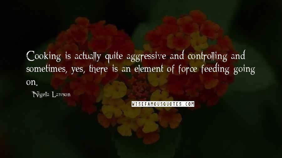 Nigella Lawson Quotes: Cooking is actually quite aggressive and controlling and sometimes, yes, there is an element of force-feeding going on.