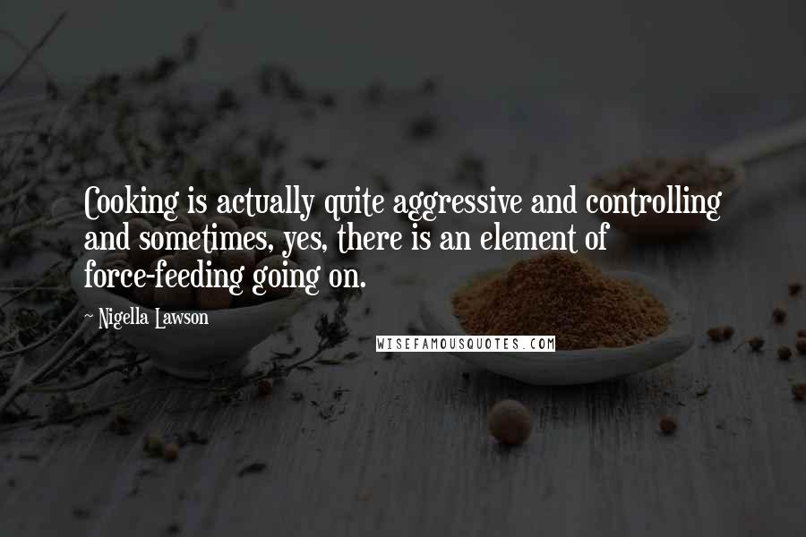 Nigella Lawson Quotes: Cooking is actually quite aggressive and controlling and sometimes, yes, there is an element of force-feeding going on.