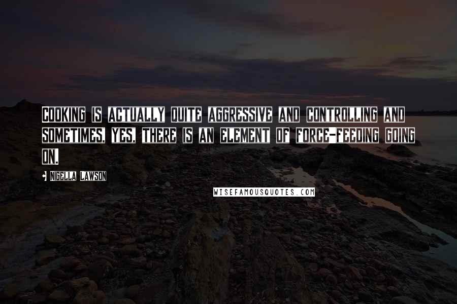 Nigella Lawson Quotes: Cooking is actually quite aggressive and controlling and sometimes, yes, there is an element of force-feeding going on.