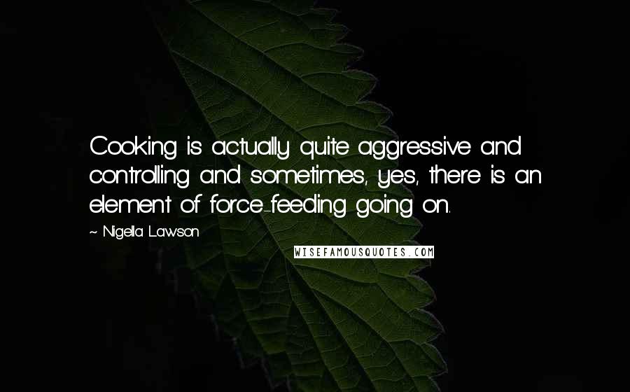 Nigella Lawson Quotes: Cooking is actually quite aggressive and controlling and sometimes, yes, there is an element of force-feeding going on.