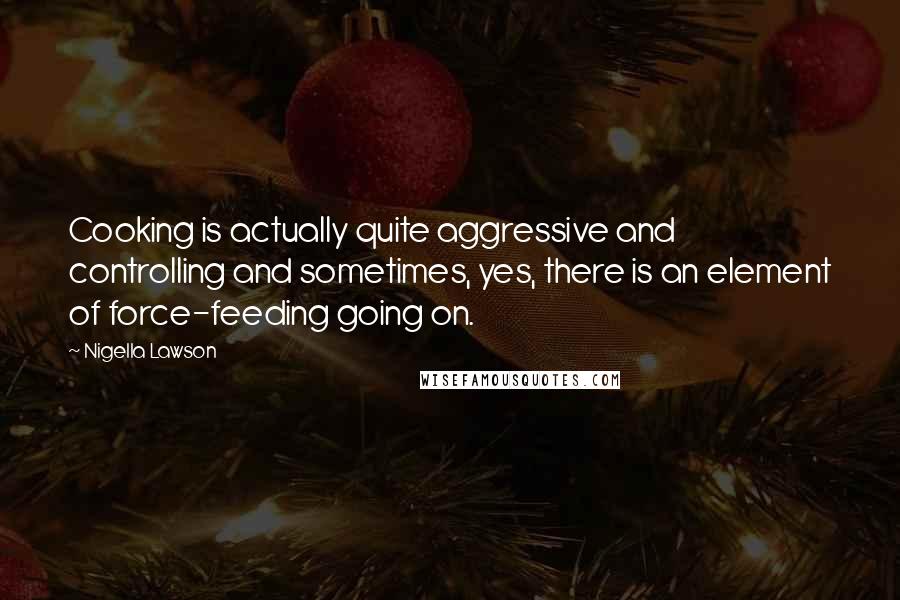 Nigella Lawson Quotes: Cooking is actually quite aggressive and controlling and sometimes, yes, there is an element of force-feeding going on.