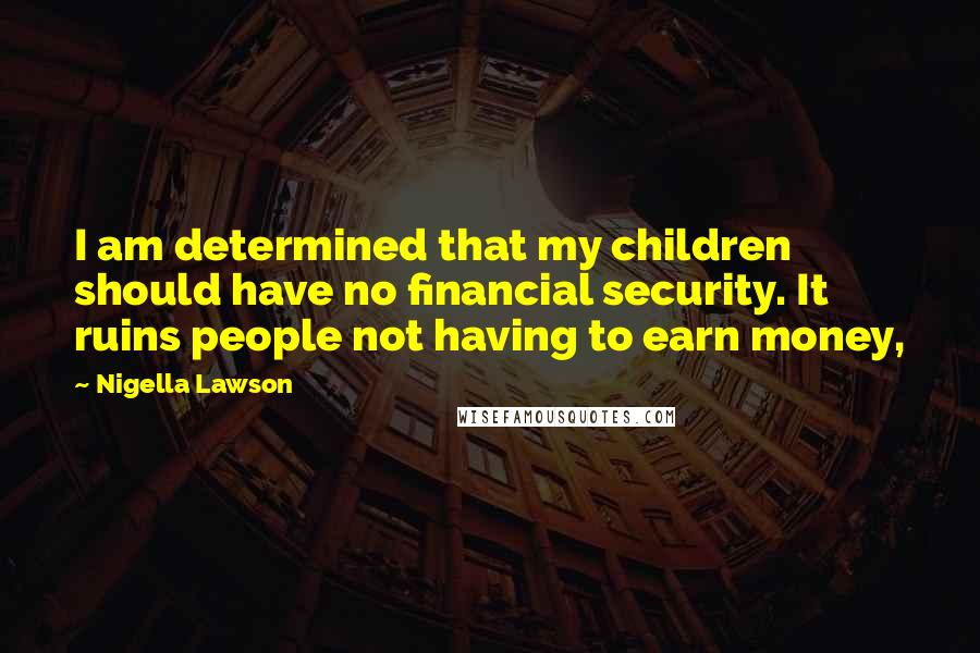 Nigella Lawson Quotes: I am determined that my children should have no financial security. It ruins people not having to earn money,