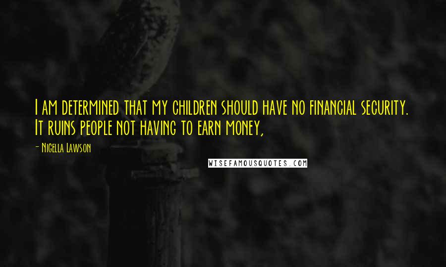 Nigella Lawson Quotes: I am determined that my children should have no financial security. It ruins people not having to earn money,