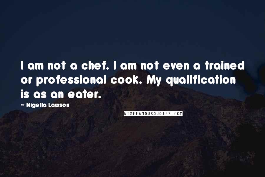 Nigella Lawson Quotes: I am not a chef. I am not even a trained or professional cook. My qualification is as an eater.