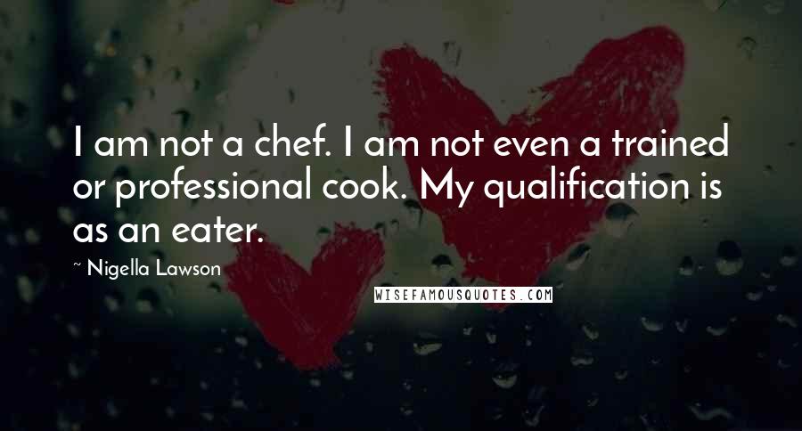 Nigella Lawson Quotes: I am not a chef. I am not even a trained or professional cook. My qualification is as an eater.