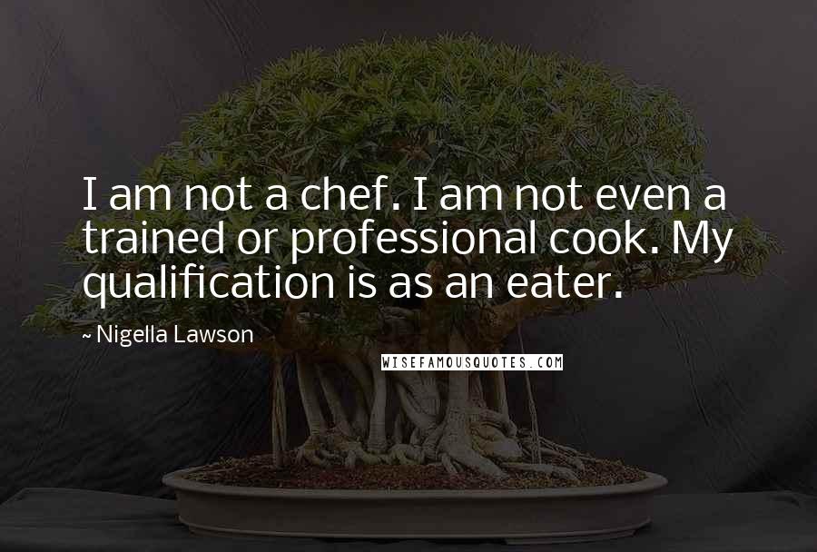 Nigella Lawson Quotes: I am not a chef. I am not even a trained or professional cook. My qualification is as an eater.