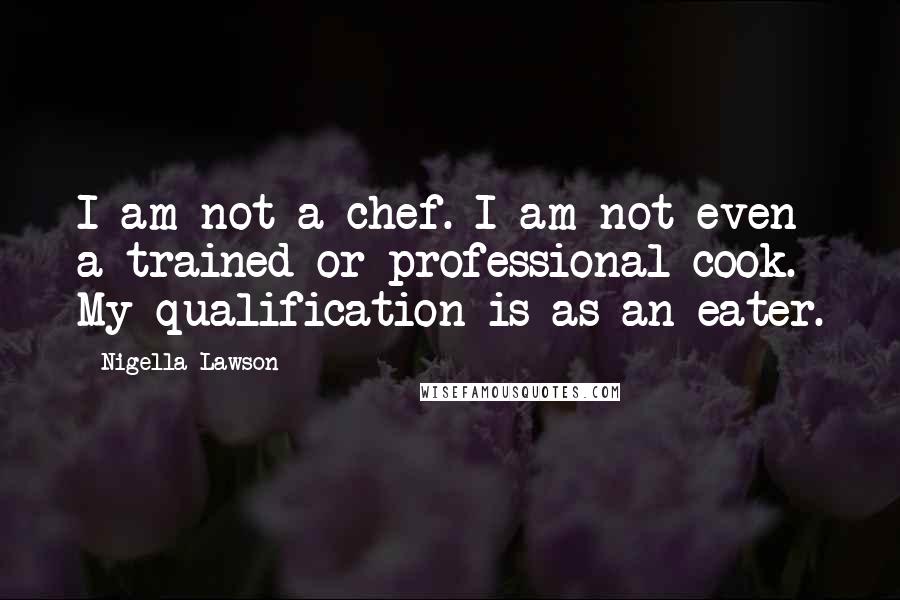 Nigella Lawson Quotes: I am not a chef. I am not even a trained or professional cook. My qualification is as an eater.