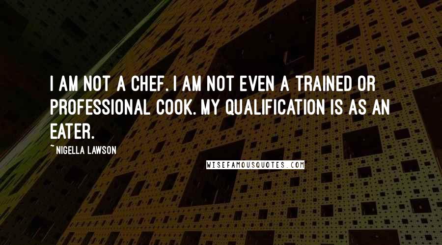 Nigella Lawson Quotes: I am not a chef. I am not even a trained or professional cook. My qualification is as an eater.