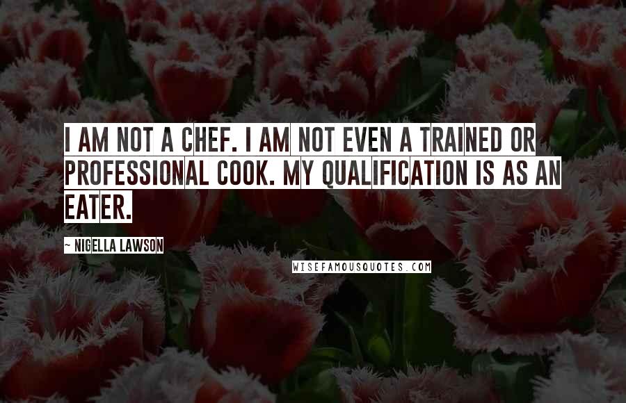 Nigella Lawson Quotes: I am not a chef. I am not even a trained or professional cook. My qualification is as an eater.