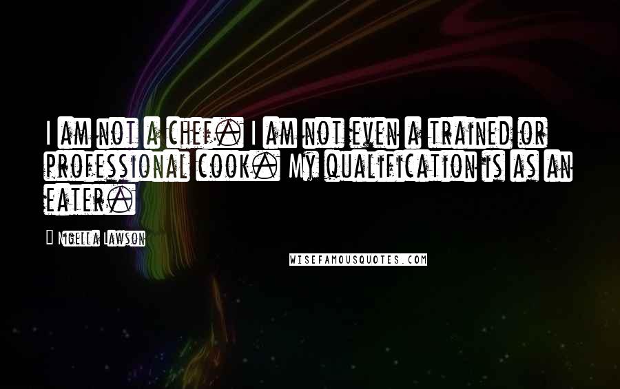 Nigella Lawson Quotes: I am not a chef. I am not even a trained or professional cook. My qualification is as an eater.