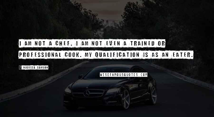 Nigella Lawson Quotes: I am not a chef. I am not even a trained or professional cook. My qualification is as an eater.