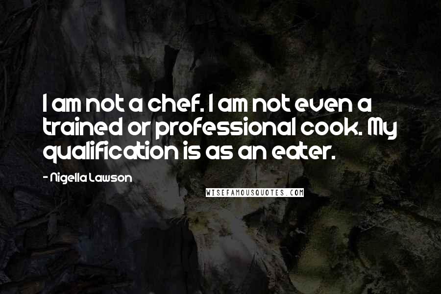 Nigella Lawson Quotes: I am not a chef. I am not even a trained or professional cook. My qualification is as an eater.