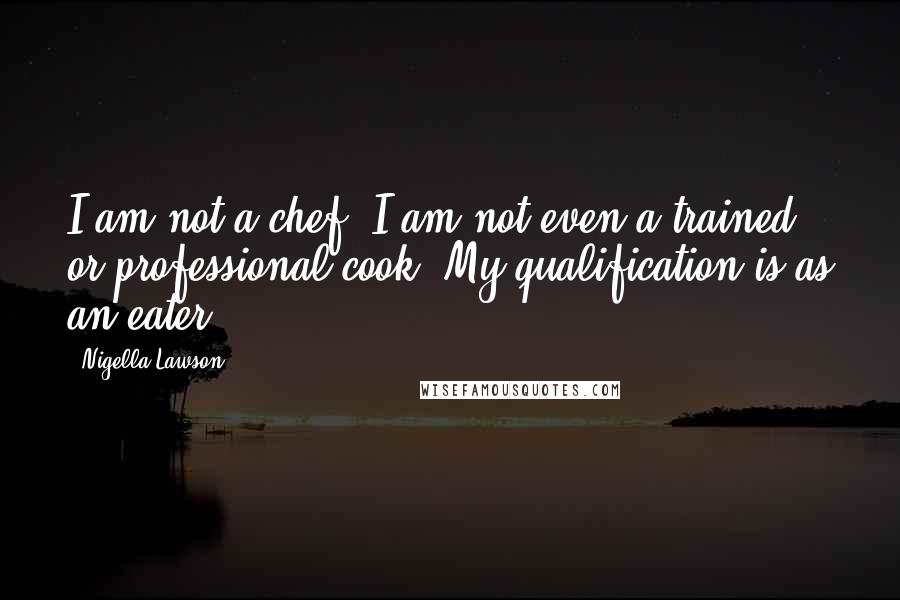 Nigella Lawson Quotes: I am not a chef. I am not even a trained or professional cook. My qualification is as an eater.