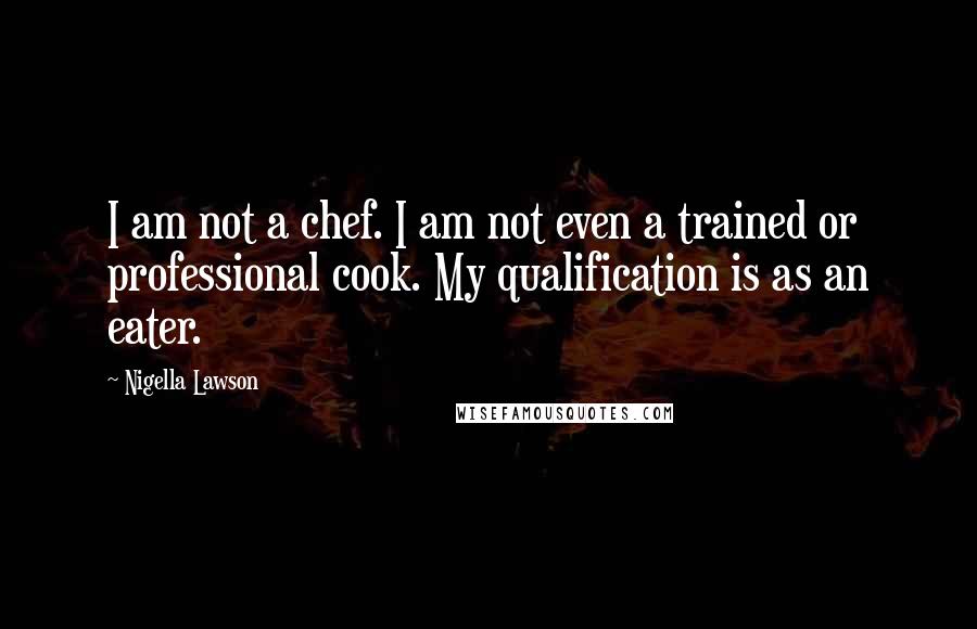 Nigella Lawson Quotes: I am not a chef. I am not even a trained or professional cook. My qualification is as an eater.