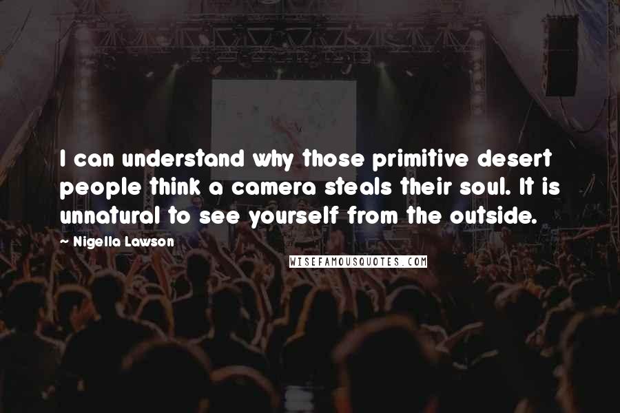 Nigella Lawson Quotes: I can understand why those primitive desert people think a camera steals their soul. It is unnatural to see yourself from the outside.