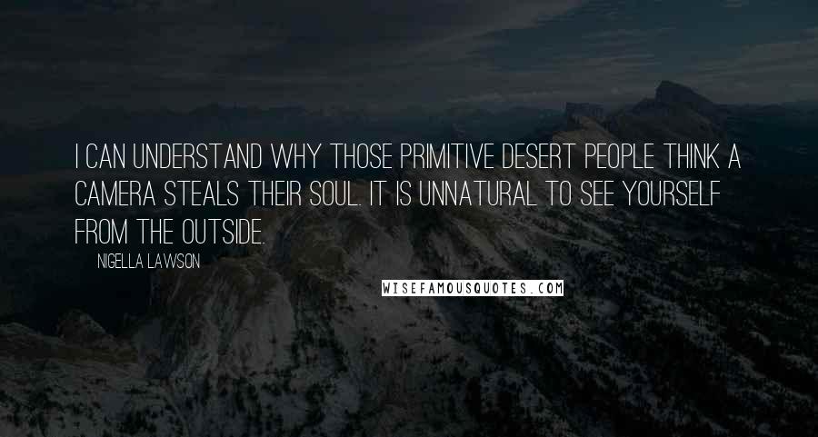 Nigella Lawson Quotes: I can understand why those primitive desert people think a camera steals their soul. It is unnatural to see yourself from the outside.