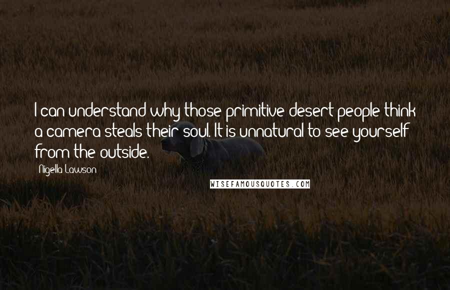 Nigella Lawson Quotes: I can understand why those primitive desert people think a camera steals their soul. It is unnatural to see yourself from the outside.