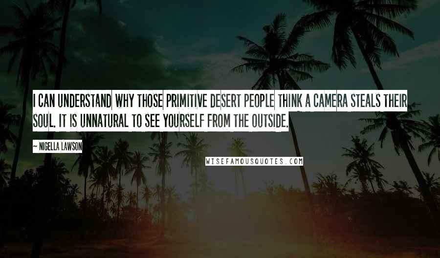 Nigella Lawson Quotes: I can understand why those primitive desert people think a camera steals their soul. It is unnatural to see yourself from the outside.