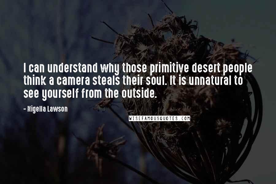 Nigella Lawson Quotes: I can understand why those primitive desert people think a camera steals their soul. It is unnatural to see yourself from the outside.