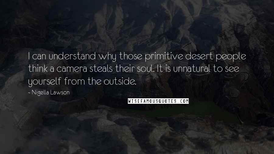 Nigella Lawson Quotes: I can understand why those primitive desert people think a camera steals their soul. It is unnatural to see yourself from the outside.