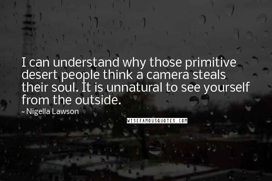 Nigella Lawson Quotes: I can understand why those primitive desert people think a camera steals their soul. It is unnatural to see yourself from the outside.