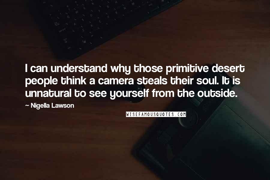 Nigella Lawson Quotes: I can understand why those primitive desert people think a camera steals their soul. It is unnatural to see yourself from the outside.