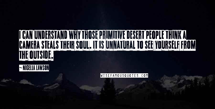 Nigella Lawson Quotes: I can understand why those primitive desert people think a camera steals their soul. It is unnatural to see yourself from the outside.