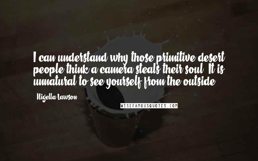 Nigella Lawson Quotes: I can understand why those primitive desert people think a camera steals their soul. It is unnatural to see yourself from the outside.
