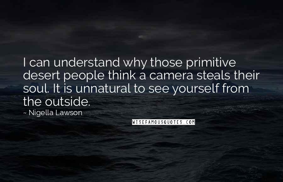 Nigella Lawson Quotes: I can understand why those primitive desert people think a camera steals their soul. It is unnatural to see yourself from the outside.