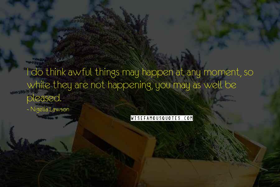 Nigella Lawson Quotes: I do think awful things may happen at any moment, so while they are not happening, you may as well be pleased.