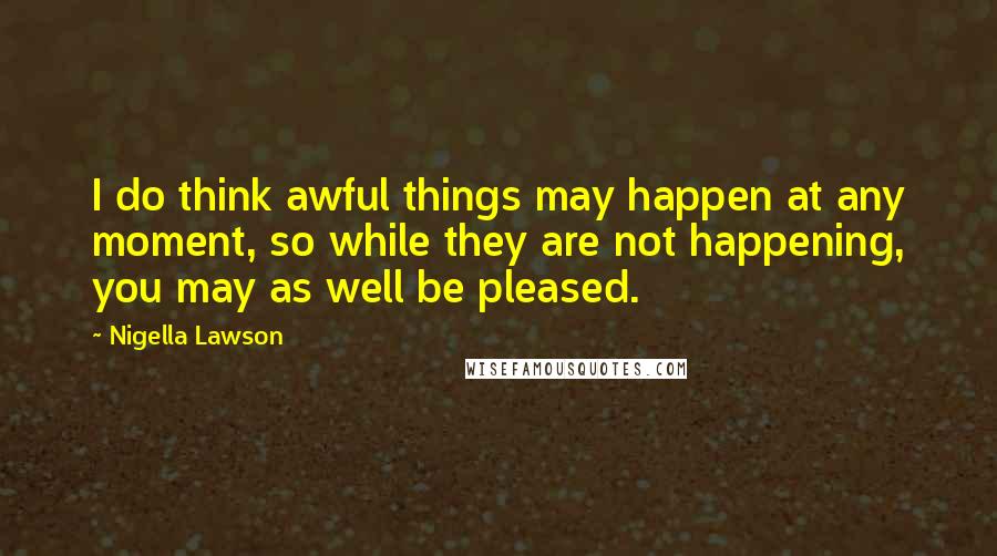Nigella Lawson Quotes: I do think awful things may happen at any moment, so while they are not happening, you may as well be pleased.