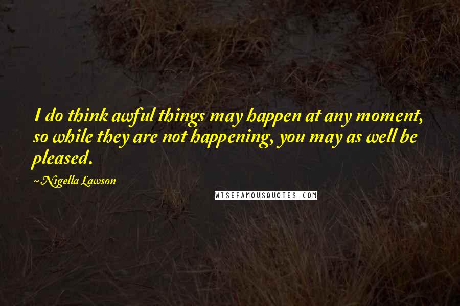 Nigella Lawson Quotes: I do think awful things may happen at any moment, so while they are not happening, you may as well be pleased.