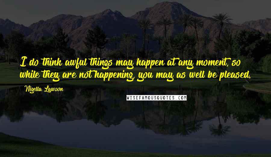 Nigella Lawson Quotes: I do think awful things may happen at any moment, so while they are not happening, you may as well be pleased.