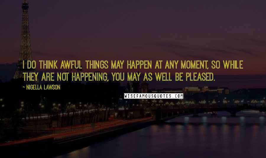 Nigella Lawson Quotes: I do think awful things may happen at any moment, so while they are not happening, you may as well be pleased.