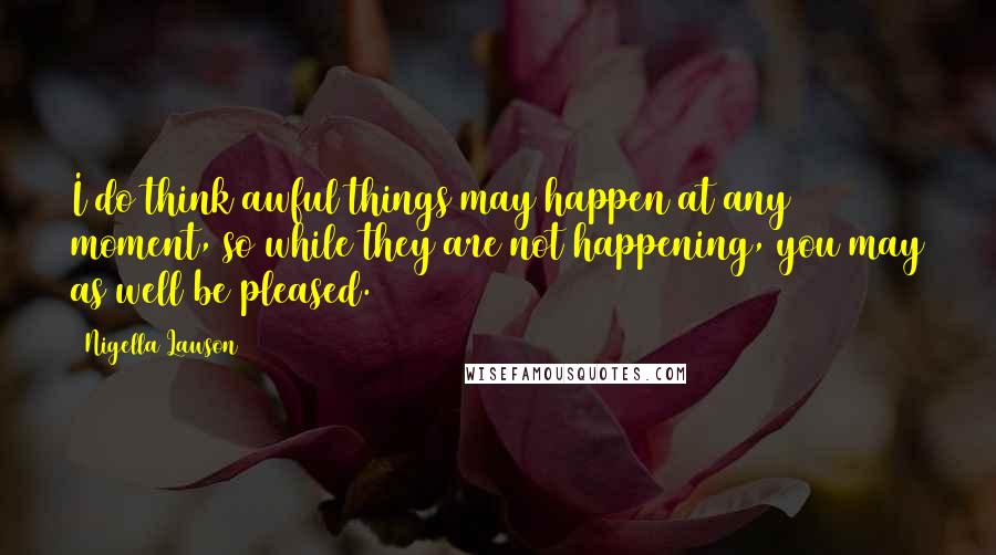 Nigella Lawson Quotes: I do think awful things may happen at any moment, so while they are not happening, you may as well be pleased.
