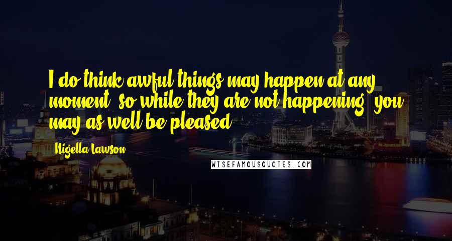Nigella Lawson Quotes: I do think awful things may happen at any moment, so while they are not happening, you may as well be pleased.