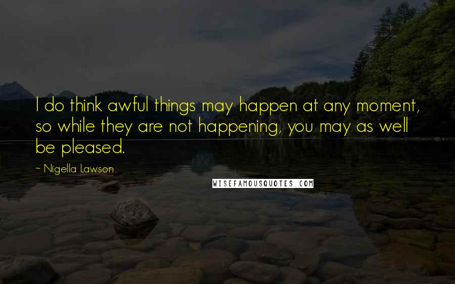 Nigella Lawson Quotes: I do think awful things may happen at any moment, so while they are not happening, you may as well be pleased.