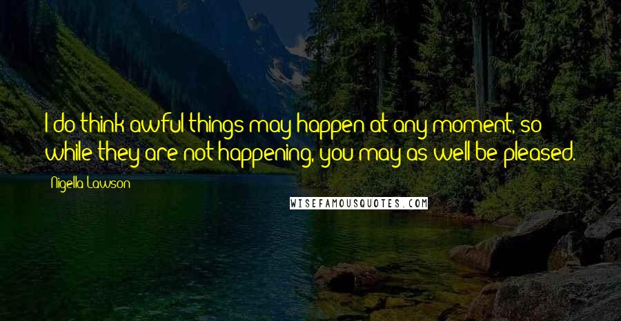 Nigella Lawson Quotes: I do think awful things may happen at any moment, so while they are not happening, you may as well be pleased.