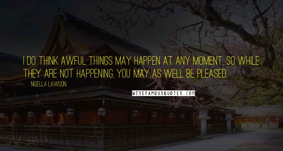 Nigella Lawson Quotes: I do think awful things may happen at any moment, so while they are not happening, you may as well be pleased.