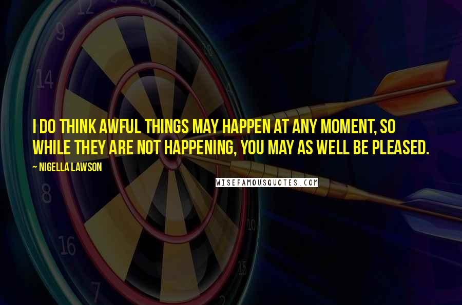 Nigella Lawson Quotes: I do think awful things may happen at any moment, so while they are not happening, you may as well be pleased.