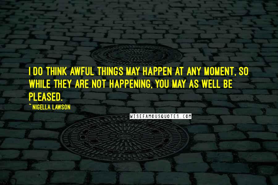 Nigella Lawson Quotes: I do think awful things may happen at any moment, so while they are not happening, you may as well be pleased.