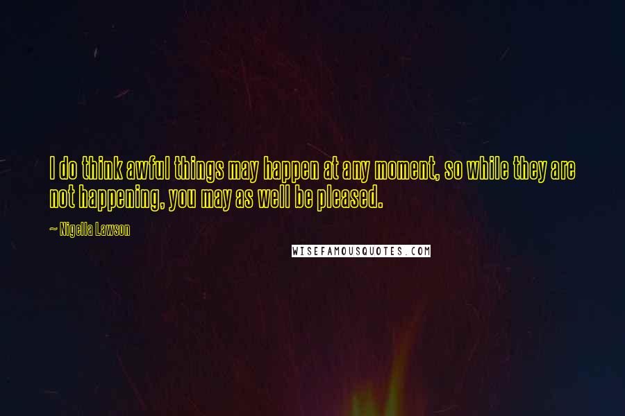 Nigella Lawson Quotes: I do think awful things may happen at any moment, so while they are not happening, you may as well be pleased.