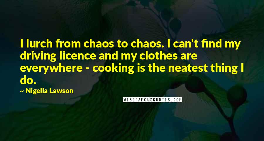 Nigella Lawson Quotes: I lurch from chaos to chaos. I can't find my driving licence and my clothes are everywhere - cooking is the neatest thing I do.