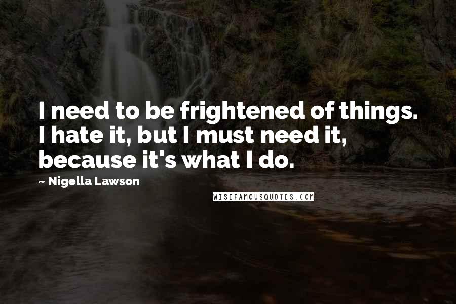 Nigella Lawson Quotes: I need to be frightened of things. I hate it, but I must need it, because it's what I do.