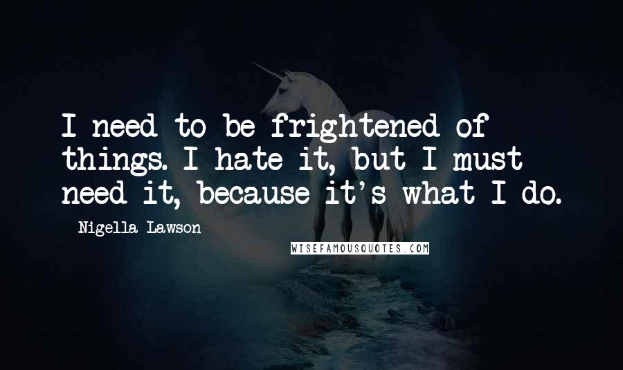 Nigella Lawson Quotes: I need to be frightened of things. I hate it, but I must need it, because it's what I do.