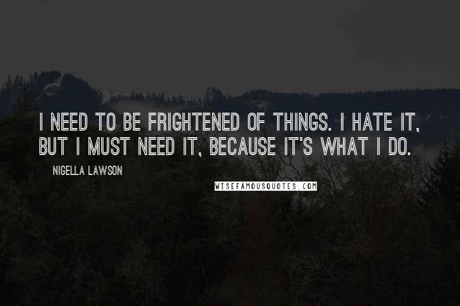 Nigella Lawson Quotes: I need to be frightened of things. I hate it, but I must need it, because it's what I do.